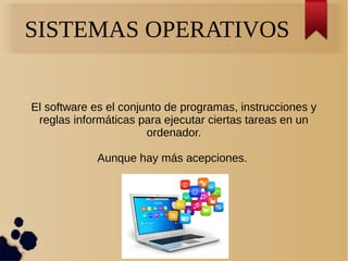 SISTEMAS OPERATIVOS 
El software es el conjunto de programas, instrucciones y 
reglas informáticas para ejecutar ciertas tareas en un 
ordenador. 
Aunque hay más acepciones. 
 