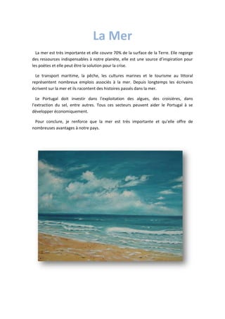 La Mer
La mer est très importante et elle couvre 70% de la surface de la Terre. Elle regorge
des ressources indispensables à notre planète, elle est une source d’inspiration pour
les poètes et elle peut être la solution pour la crise.
Le transport maritime, la pêche, les cultures marines et le tourisme au littoral
représentent nombreux emplois associés à la mer. Depuis longtemps les écrivains
écrivent sur la mer et ils racontent des histoires passés dans la mer.
Le Portugal doit investir dans l'exploitation des algues, des croisières, dans
l'extraction du sel, entre autres. Tous ces secteurs peuvent aider le Portugal à se
développer économiquement.
Pour conclure, je renforce que la mer est très importante et qu’elle offre de
nombreuses avantages à notre pays.