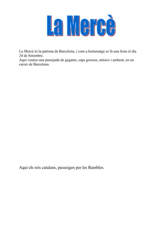 La Mercè és la patrona de Barcelona, i com a homenatge es fa una festa el dia
24 de Setembre.
Aqui veureu una passejada de gegants, caps grossos, músics i ambent, en un
carrer de Barcelona.




Aqui els reis catalans, passeigen per les Rambles.
 