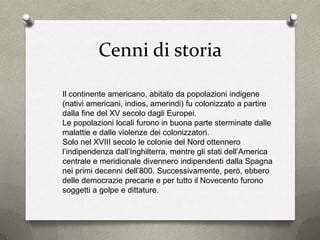 Cenni di storia
Il continente americano, abitato da popolazioni indigene
(nativi americani, indios, amerindi) fu colonizzato a partire
dalla fine del XV secolo dagli Europei.
Le popolazioni locali furono in buona parte sterminate dalle
malattie e dalle violenze dei colonizzatori.
Solo nel XVIII secolo le colonie del Nord ottennero
l’indipendenza dall’Inghilterra, mentre gli stati dell’America
centrale e meridionale divennero indipendenti dalla Spagna
nei primi decenni dell’800. Successivamente, però, ebbero
delle democrazie precarie e per tutto il Novecento furono
soggetti a golpe e dittature.
 
