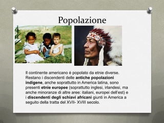 Popolazione
Il continente americano è popolato da etnie diverse.
Restano i discendenti delle antiche popolazioni
indigene, anche soprattutto in America latina, sono
presenti etnie europee (soprattutto inglesi, irlandesi, ma
anche minoranze di altre aree: italiani, europei dell’est) e
i discendenti degli schiavi africani giunti in America a
seguito della tratta del XVII- XVIII secolo.
 