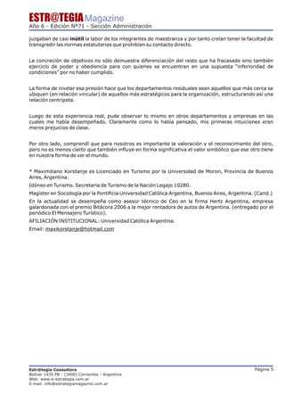 ESTR@TEGIA Magazine
Año 6 - Edición Nº71 - Sección Administración

juzgaban de casi inútil la labor de los integrantes de maestranza y por tanto creían tener la facultad de
transgredir las normas estatutarias que prohibían su contacto directo.


La concreción de objetivos no sólo demuestra diferenciación del resto que ha fracasado sino también
ejercicio de poder y obediencia para con quienes se encuentran en una supuesta “inferioridad de
condiciones” por no haber cumplido.


La forma de nivelar esa presión hace que los departamentos residuales sean aquellos que más cerca se
ubiquen (en relación vincular) de aquellos más estratégicos para la organización, estructurando así una
relación centrípeta.


Luego de esta experiencia real, pude observar lo mismo en otros departamentos y empresas en las
cuales me había desempeñado. Claramente como lo había pensado, mis primeras intuiciones eran
meros prejuicios de clase.


Por otro lado, comprendí que para nosotros es importante la valoración y el reconocimiento del otro,
pero no es menos cierto que también influye en forma significativa el valor simbólico que ese otro tiene
en nuestra forma de ver el mundo.


* Maximiliano Korstanje es Licenciado en Turismo por la Universidad de Moron, Provincia de Buenos
Aires, Argentina.
Idóneo en Turismo. Secretaria de Turismo de la Nación Legajo 10280.
Magíster en Sociología por la Pontificia Universidad Católica Argentina, Buenos Aires, Argentina. (Cand.)
En la actualidad se desempeña como asesor técnico de Ceo en la firma Hertz Argentina, empresa
galardonada con el premio Bitácora 2006 a la mejor rentadora de autos de Argentina. (entregado por el
periódico El Mensajero Turístico).
AFILIACIÓN INSTITUCIONAL: Universidad Católica Argentina.
Email: maxikorstanje@hotmail.com




Estr@tegia Consultora                                                                            Página 5
Bolivar 1435 PB - (3400) Corrientes - Argentina
Web: www.e-estrategia.com.ar
E-mail: info@estrategiamagazine.com.ar
 