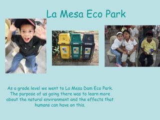 La Mesa Eco Park As a grade level we went to La Mesa Dam Eco Park. The purpose of us going there was to learn more about the natural environment and the effects that humans can have on this. 