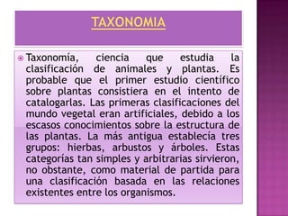  Taxonomía,    ciencia    que     estudia    la
 clasificación de animales y plantas. Es
 probable que el primer estudio científico
 sobre plantas consistiera en el intento de
 catalogarlas. Las primeras clasificaciones del
 mundo vegetal eran artificiales, debido a los
 escasos conocimientos sobre la estructura de
 las plantas. La más antigua establecía tres
 grupos: hierbas, arbustos y árboles. Estas
 categorías tan simples y arbitrarias sirvieron,
 no obstante, como material de partida para
 una clasificación basada en las relaciones
 existentes entre los organismos.
 