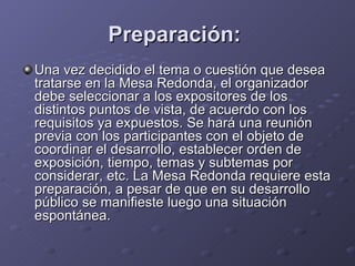 Preparación:   Una vez decidido el tema o cuestión que desea tratarse en la Mesa Redonda, el organizador debe seleccionar a los expositores de los distintos puntos de vista, de acuerdo con los requisitos ya expuestos. Se hará una reunión previa con los participantes con el objeto de coordinar el desarrollo, establecer orden de exposición, tiempo, temas y subtemas por considerar, etc. La Mesa Redonda requiere esta preparación, a pesar de que en su desarrollo público se manifieste luego una situación espontánea. 