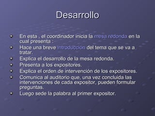 Desarrollo En esta , el coordinador inicia la  mesa redonda  en la cual presenta : Hace una breve  introducción  del tema que se va a tratar.  Explica el desarrollo de la mesa redonda.  Presenta a los expositores.  Explica el orden de intervención de los expositores.  Comunica al auditorio que, una vez concluida las intervenciones de cada expositor, pueden formular preguntas.  Luego sede la palabra al primer expositor.  