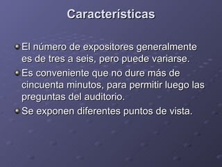 Características El número de expositores generalmente es de tres a seis, pero puede variarse. Es conveniente que no dure más de cincuenta minutos, para permitir luego las preguntas del auditorio. Se exponen diferentes puntos de vista. 