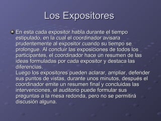 Los Expositores  En esta cada expositor habla durante el tiempo estipulado, en la cual el coordinador avisara prudentemente al expositor cuando su tiempo se prolongue. Al concluir las exposiciones de todos los participantes, el coordinador hace un resumen de las ideas formuladas por cada expositor y destaca las diferencias. Luego los expositores pueden aclarar, ampliar, defender sus puntos de vistas, durante unos minutos, después el coordinador emite un resumen final y concluidas las intervenciones, el auditorio puede formular sus preguntas a la mesa redonda, pero no se permitirá discusión alguna. 