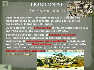 Dopo aver ribaltato il dominio degli Assiri, i Babilonesi
riconquistarono la Mesopotamia, la Siria e la Palestina
dando vita al II Impero Babilonese.
Questo impero fu di breve durata (circa 80 anni) perché fu a
sua volta rovesciato dai Persiani nel 539 a.C..
Tuttavia questo fu il periodo di massimo splendore
dell’Impero ed in particolare di Babilonia grazie alla
costruzione di meravigliose opere pubbliche e costruzioni
volute dal sovrano Nabucodonosor, che si narra abbia fatto
costruire in onore di sua moglie, malata, i grandiosi
Giardini Pensili di Babilonia : una delle 7 meraviglie
del Mondo Antico!
 