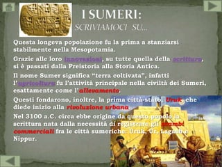 Questa longeva popolazione fu la prima a stanziarsi
stabilmente nella Mesopotamia.
Grazie alle loro innovazioni, su tutte quella della scrittura,
si è passati dalla Preistoria alla Storia Antica.
Il nome Sumer significa “terra coltivata”, infatti
l’agricoltura fu l’attività principale nella civiltà dei Sumeri,
esattamente come l’allevamento.
Questi fondarono, inoltre, la prima città-stato, Uruk, che
diede inizio alla rivoluzione urbana.
Nel 3100 a.C. circa ebbe origine da questo popolo la
scrittura nata dalla necessità di registrare gli scambi
commerciali fra le città sumeriche: Uruk, Ur, Lagash e
Nippur.
 