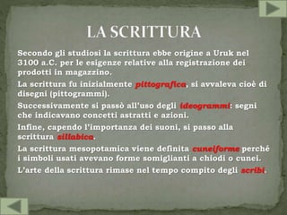 Secondo gli studiosi la scrittura ebbe origine a Uruk nel
3100 a.C. per le esigenze relative alla registrazione dei
prodotti in magazzino.
La scrittura fu inizialmente pittografica, si avvaleva cioè di
disegni (pittogrammi).
Successivamente si passò all’uso degli ideogrammi: segni
che indicavano concetti astratti e azioni.
Infine, capendo l’importanza dei suoni, si passo alla
scrittura sillabica.
La scrittura mesopotamica viene definita cuneiforme perché
i simboli usati avevano forme somiglianti a chiodi o cunei.
L’arte della scrittura rimase nel tempo compito degli scribi.
 