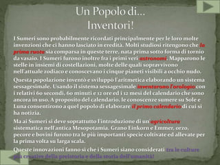 I Sumeri sono probabilmente ricordati principalmente per le loro molte
invenzioni che ci hanno lasciato in eredità. Molti studiosi ritengono che la
prima ruota sia comparsa in queste terre, nata prima sotto forma di tornio
da vasaio. I Sumeri furono inoltre fra i primi veri astronomi. Mapparono le
stelle in insiemi di costellazioni, molte delle quali sopravvivono
nell'attuale zodiaco e conoscevano i cinque pianeti visibili a occhio nudo.
Questa popolazione inventò e sviluppò l'aritmetica elaborando un sistema
sessagesimale. Usando il sistema sessagesimale inventarono l'orologio con
i relativi 60 secondi, 60 minuti e 12 ore ed i 12 mesi del calendario che sono
ancora in uso. A proposito del calendario, le conoscenze sumere su Sole e
Luna consentirono a quel popolo di elaborare il primo calendario di cui si
ha notizia.
Ma ai Sumeri si deve soprattutto l'introduzione di un'agricoltura
sistematica nell'antica Mesopotamia. Grano Einkorn e Emmer, orzo,
pecore e bovini furono tra le più importanti specie coltivate ed allevate per
la prima volta su larga scala.
Queste innovazioni fanno sì che i Sumeri siano considerati tra le culture
più creative della preistoria e della storia dell'umanità!
 