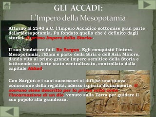 Attorno al 2340 a.C. l’Impero Accadico sottomise gran parte
della Mesopotamia. Fu fondato quello che è definito dagli
storici «Il primo Impero della Storia».
Il suo fondatore fu il Re Sargon. Egli conquistò l'intera
Mesopotamia, l'Elam e parte della Siria e dell'Asia Minore,
dando vita al primo grande impero semitico della Storia e
istituendo un forte stato centralizzato, controllato dalla
capitale Akkad.
Con Sargon e i suoi successori si diffuse una nuova
concezione della regalità, adesso ispirata divinamente: il
sovrano viene descritto per la prima volta come
l'incarnazione di un dio, venuto sulla Terra per guidare il
suo popolo alla grandezza.
 