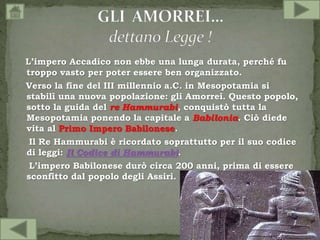 L’impero Accadico non ebbe una lunga durata, perché fu
troppo vasto per poter essere ben organizzato.
Verso la fine del III millennio a.C. in Mesopotamia si
stabilì una nuova popolazione: gli Amorrei. Questo popolo,
sotto la guida del re Hammurabi, conquistò tutta la
Mesopotamia ponendo la capitale a Babilonia. Ciò diede
vita al Primo Impero Babilonese.
Il Re Hammurabi è ricordato soprattutto per il suo codice
di leggi: Il Codice di Hammurabi.
L’impero Babilonese durò circa 200 anni, prima di essere
sconfitto dal popolo degli Assiri.
 