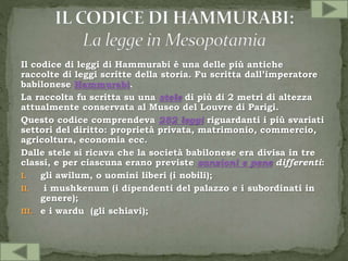 Il codice di leggi di Hammurabi è una delle più antiche
raccolte di leggi scritte della storia. Fu scritta dall’imperatore
babilonese Hammurabi.
La raccolta fu scritta su una stele di più di 2 metri di altezza
attualmente conservata al Museo del Louvre di Parigi.
Questo codice comprendeva 282 leggi riguardanti i più svariati
settori del diritto: proprietà privata, matrimonio, commercio,
agricoltura, economia ecc.
Dalle stele si ricava che la società babilonese era divisa in tre
classi, e per ciascuna erano previste sanzioni e pene differenti:
I. gli awilum, o uomini liberi (i nobili);
II. i mushkenum (i dipendenti del palazzo e i subordinati in
genere);
III. e i wardu (gli schiavi);
 