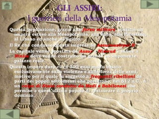 Questa popolazione, grazie alla forza militare, costituì un
impero esteso alla Mesopotamia, alla Siria, alla Palestina,
al Libano ed anche all’Egitto.
Il Re che condusse questa impresa fu Assurnazirpal II.
La capitale venne spostata da Assur a Nimrud e infine a
Ninive dove venne costruito un grande ed imponente
palazzo reale.
Questo impero durò circa 300 anni ma fu basato
esclusivamente sulla violenza e sulla forza delle armi,
motivo per il quale fu soggetto a frequenti ribellioni da
parti dei popoli sottomessi che portarono, nel 612 a.C., a
un colpo di Stato condotto da Medi e Babilonesi che
permise a quest’ultimo popolo di restaurare il proprio
dominio.
 