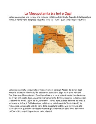 La Mesopotamia tra Ieri e Oggi
La Mesopotamia è una regione che è situata nel Vicino Oriente che fa parte della Mezzaluna
fertile. Il nome viene dal greco e significa terra tra i fiumi i quali sono il Tigri e l'Eufrate.
La Mesopotamia fu conquistata prima dai Sumeri, poi dagli Accadi, dai Gutei, dagli
Amorrei (Martu in sumerico), dai Babilonesi, dai Cassiti, dagli Assiri e dai Persiani.
Con il termine Mesopotamia i Greci intendevano la zona settentrionale che si estende
tra il Tigri e l'Eufrate. Oggi possiamo impropriamente definirne i confini indicandoli con
la catena dei monti Zagros ad est, quella del Tauro a nord, steppe e deserti ad ovest e
sud-ovest e, infine, il Golfo Persico a sud (la zona paludosa dello Shatt al-'Arab). La
regione era considerata uno dei corni della mezzaluna fertile e vi si trovavano, allo
stato selvatico, quelli che sarebbero diventati gli alimenti base della dieta dell'uomo
nell'antichità: cereali, leguminose, ovini e bovini.
 