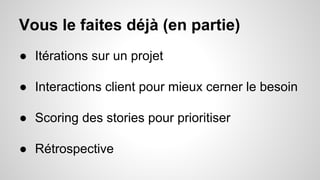 Vous le faites déjà (en partie) 
● Itérations sur un projet 
● Interactions client pour mieux cerner le besoin 
● Scoring des stories pour prioritiser 
● Rétrospective 
 