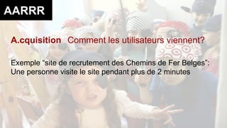 AARRR 
A.cquisition Comment les utilisateurs viennent? 
Exemple “site de recrutement des Chemins de Fer Belges”: 
Une personne visite le site pendant plus de 2 minutes 
 