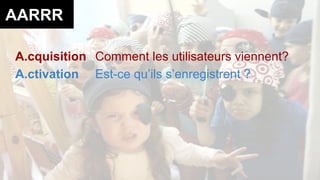 AARRR 
A.cquisition Comment les utilisateurs viennent? 
A.ctivation Est-ce qu’ils s’enregistrent ? 
 