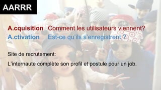 AARRR 
A.cquisition Comment les utilisateurs viennent? 
A.ctivation Est-ce qu’ils s’enregistrent ? 
Site de recrutement: 
L’internaute complète son profil et postule pour un job. 
 