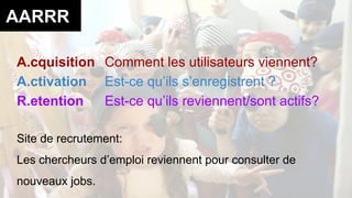 AARRR 
A.cquisition Comment les utilisateurs viennent? 
A.ctivation Est-ce qu’ils s’enregistrent ? 
R.etention Est-ce qu’ils reviennent/sont actifs? 
Site de recrutement: 
Les chercheurs d’emploi reviennent pour consulter de 
nouveaux jobs. 
 