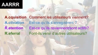 AARRR 
A.cquisition Comment les utilisateurs viennent? 
A.ctivation Est-ce qu’ils s’enregistrent ? 
R.etention Est-ce qu’ils reviennent/sont actifs? 
R.eferral Font-ils venir d’autres utilisateurs? 
 