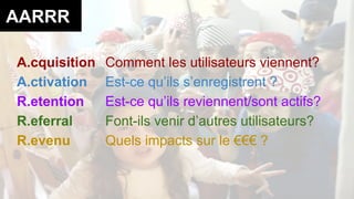 AARRR 
A.cquisition Comment les utilisateurs viennent? 
A.ctivation Est-ce qu’ils s’enregistrent ? 
R.etention Est-ce qu’ils reviennent/sont actifs? 
R.eferral Font-ils venir d’autres utilisateurs? 
R.evenu Quels impacts sur le €€€ ? 
 
