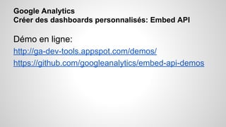 Google Analytics 
Créer des dashboards personnalisés: Embed API 
Démo en ligne: 
http://ga-dev-tools.appspot.com/demos/ 
https://github.com/googleanalytics/embed-api-demos 
 