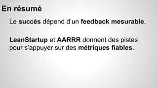 En résumé 
Le succès dépend d’un feedback mesurable. 
LeanStartup et AARRR donnent des pistes 
pour s’appuyer sur des métriques fiables. 
 