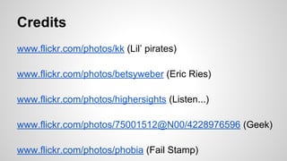 Credits 
www.flickr.com/photos/kk (Lil’ pirates) 
www.flickr.com/photos/betsyweber (Eric Ries) 
www.flickr.com/photos/highersights (Listen...) 
www.flickr.com/photos/75001512@N00/4228976596 (Geek) 
www.flickr.com/photos/phobia (Fail Stamp) 
