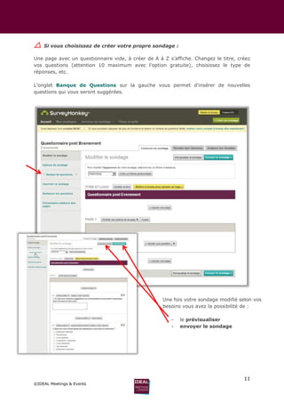 11
©IDEAL Meetings & Events
 Si vous choisissez de créer votre propre sondage :
Une page avec un questionnaire vide, à créer de A à Z s’affiche. Changez le titre, créez
vos questions (attention 10 maximum avec l’option gratuite), choisissez le type de
réponses, etc.
L’onglet Banque de Questions sur la gauche vous permet d’insérer de nouvelles
questions qui vous seront suggérées.
Une fois votre sondage modifié selon vos
besoins vous avez la possibilité de :
- le prévisualiser
- envoyer le sondage
 