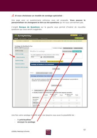 12
©IDEAL Meetings & Events
 Si vous choisissez un modèle de sondage spécialisé :
Une page avec un questionnaire préconçu vous est proposée. Vous pouvez le
personnaliser en changeant le titre ou les questions qui ne vous conviennent pas.
L’onglet Banque de Questions sur la gauche vous permet d’insérer de nouvelles
questions qui vous seront suggérées.
Une fois votre sondage modifié selon vos besoins vous avez la possibilité de :
- le prévisualiser
- envoyer le sondage
 