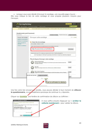 13
©IDEAL Meetings & Events
 Lorsque vous avez décidé d’envoyer le sondage, une nouvelle page s’ouvre :
Elle vous indique le lien de votre sondage et vous propose plusieurs moyens pour
l’envoyer.
Une fois votre lien envoyé aux sondés, vous pouvez décider à tout moment de clôturer
le questionnaire, ce qui empêchera quiconque de continuer à y répondre.
Cliquer sur OUVRIR une fenêtre de confirmation de clôture va s’afficher :
Il vous suffira ensuite d’appuyer sur « arrêter la
collecte maintenant » pour valider la clôture.
 