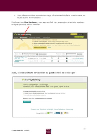 15
©IDEAL Meetings & Events
 Vous désirez modifier un ancien sondage, ré-autoriser l’accès au questionnaire, ou
toutes autres modifications ? :
En cliquant sur Mes Sondages, vous avez accès à tous vos anciens et actuels sondages
en ligne que vous pouvez modifier.
Aussi, sachez que toute participation au questionnaire se conclue par :
 