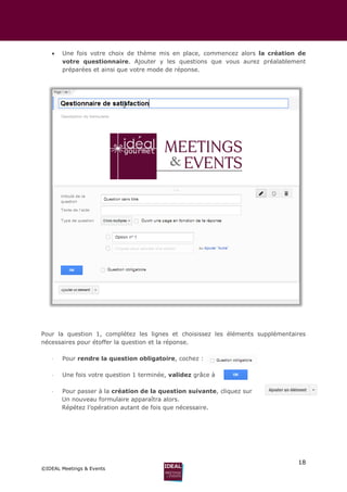 18
©IDEAL Meetings & Events
 Une fois votre choix de thème mis en place, commencez alors la création de
votre questionnaire. Ajouter y les questions que vous aurez préalablement
préparées et ainsi que votre mode de réponse.
Pour la question 1, complétez les lignes et choisissez les éléments supplémentaires
nécessaires pour étoffer la question et la réponse.
 Pour rendre la question obligatoire, cochez :
 Une fois votre question 1 terminée, validez grâce à
 Pour passer à la création de la question suivante, cliquez sur
Un nouveau formulaire apparaîtra alors.
Répétez l’opération autant de fois que nécessaire.
 