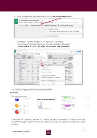 21
©IDEAL Meetings & Events
 Pour analyser vos réponses cliquez sur « Afficher les réponses »
 Un tableau répertoriant toutes les réponses va s’afficher.
Pour analyser ces réponses sous forme de graphique, allez dans
« Formulaire », puis « Afficher un résumer des réponses »
Vos réponses apparaîtront alors sous cette forme :
Choisissez les captures d’écran qui seront les plus pertinentes à insérer dans une
présentation type Power Point afin de mettre en exergue les points soulevés dans votre
sondage.
 