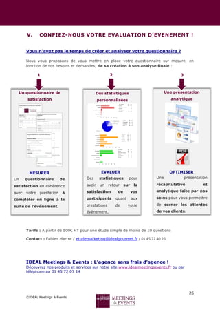 26
©IDEAL Meetings & Events
V. CONFIEZ-NOUS VOTRE EVALUATION D’EVENEMENT !
Vous n’avez pas le temps de créer et analyser votre questionnaire ?
Nous vous proposons de vous mettre en place votre questionnaire sur mesure, en
fonction de vos besoins et demandes, de sa création à son analyse finale :
Tarifs : A partir de 500€ HT pour une étude simple de moins de 10 questions
Contact : Fabien Martre / etudemarketing@idealgourmet.fr / 01 45 72 40 26
IDEAL Meetings & Events : L’agence sans frais d’agence !
Découvrez nos produits et services sur notre site www.idealmeetingsevents.fr ou par
téléphone au 01 45 72 07 14
Un questionnaire de
satisfaction
Des statistiques
personnalisées
Une présentation
analytique
Un questionnaire de
satisfaction en cohérence
avec votre prestation à
compléter en ligne à la
suite de l’évènement.
Des statistiques pour
avoir un retour sur la
satisfaction de vos
participants quant aux
prestations de votre
évènement.
Une présentation
récapitulative et
analytique faite par nos
soins pour vous permettre
de cerner les attentes
de vos clients.
MESURER EVALUER OPTIMISER
1 2 3
 