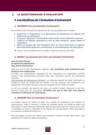 3
©IDEAL Meetings & Events
I. LE QUESTIONNAIRE D’EVALUATION
A.Les bénéfices de l’évaluation d’évènement
1. POURQUOI faire une évaluation d’évènement ?
Les intérêts d’une évaluation de satisfaction de vos participants sont multiples :
 Déterminer si l’organisation et le déroulement de l’évènement ont répondu aux
attentes de vos participants
 Provoquer l’expression individuelle de chacun autour d’une expérience commune
 Instaurer un échange participatif au sein de votre entreprise, source d’idées et
d’évolutions
 Mettre en exergue des axes d’évolution pour vos futurs évènements et apporter
des améliorations grâce aux commentaires et recommandations des participants.
 Evaluer votre évènement est le meilleur moyen de mesurer votre ROI.
2. QUAND ? Les occasions pour faire une évaluation d’évènement.
Une Journée d’Etude
Un Séminaire Résidentiel
Une Soirée d’Entreprise
Quel que soit le type d’évènement organisé, une évaluation post évènement sera
toujours très constructive.
En effet, vos collaborateurs attendent de leur entreprise une organisation parfaite
lorsqu’il s’agit d’évènements ponctuels mais aussi récurrents comme une convention
annuelle.
Cas particulier de l’événement récurrent : Le caractère répétitif de votre évènement lui
confère le statut de rendez-vous de l’année à ne pas manquer. Par conséquent, vos
participants n’en seront que plus curieux et exigeants d’une année sur l’autre.
Le fait de consulter vos salariés est alors un excellent moyen d’avancer et de faire
toujours mieux pour les surprendre. N’oubliez pas que le bien être des salariés
contribue à l’efficacité de l’entreprise.
3. COMMENT faire une évaluation d’évènement ?
Le meilleur moyen de mettre en place une enquête de satisfaction est d’utiliser un
questionnaire. Grâce à Internet, il existe de multiples façons de mettre en place une
évaluation en ligne facilement diffusable. Rien de plus facile avec ces outils que de créer
un sondage sur mesure, répondant à vos besoins et vous permettant même d’accéder à
une analyse complète de ce dernier.
Dans les pages à suivre nous allons vous expliquer comment et avec quels outils il est
possible de le mettre en place gratuitement.
 