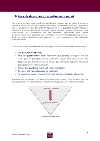 4
©IDEAL Meetings & Events
B. Les clés du succès du questionnaire réussi
Pour mettre en place votre enquête de satisfaction, n’oubliez pas de mettre le sondé en
confiance dès le début et de le guider dans votre raisonnement pour qu’il devienne le
sien. Le questionnaire doit être ordonné logiquement et les questions doivent s’enchainer
facilement. C’est la méthode de l’entonnoir. Cette méthode consiste à structurer votre
questionnaire en commençant par des questions généralistes pour arriver
progressivement à des questions plus spécifiques nécessitant des réponses plus précises.
Ainsi, les sondés répondront plus facilement et plus spontanément aux différentes
questions posées.
Il est nécessaire de respecter certains points pour réussir votre enquête de satisfaction :
 Etre clair, simple et concis
 Faire un questionnaire court (maximum 15 questions) : L’enquête doit être
rapide pour ne pas décourager le sondé. Une enquête trop longue risque d’en
décourager plus d’un et provoquera un taux de participation trop faible ne rendant
pas représentative votre évaluation.
 Rédiger des questions courtes et compréhensibles
 Structurer votre questionnaire en entonnoir
 Ne pas oublier pas de remercier l’interviewé pour sa participation à l’enquête.
Attention, afin de vérifier la cohérence de votre questionnaire, faites le tester par une
tierce personne avant de le diffuser à l’ensemble des participants à votre évènement.
Questions Générales
Questions Précises
La méthode de l’entonnoir
 
