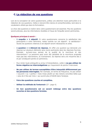 5
©IDEAL Meetings & Events
C. La rédaction de vos questions
Lors de la conception de votre questionnaire, prêtez une attention toute particulière à la
rédaction de vos questions. Celles-ci doivent être claires et compréhensibles, tant dans le
vocabulaire utilisé que dans la formulation.
Le choix des questions à insérer dans votre questionnaire est essentiel. Plus les questions
seront précises, plus les informations récoltées à l’issue de l’enquête seront pertinentes.
Quelques principes à savoir :
- 1 enquête = 1 objectif. Si votre questionnaire concerne la satisfaction des
participants à votre séminaire, restez centrés sur cet objectif : la satisfaction !
Seules les questions relatives à cet objectif seront nécessaires et utiles.
- 1 question = 1 élément de réponse. En effet une question qui demande une
réponse sur plusieurs éléments sera moins pertinente dans les réponses fournies.
Exemple : qu’avez-vous pensez de la qualité de la nourriture et des
interventions ? La personne peut avoir été satisfaite de la nourriture proposée
mais pas des interventions, et inversement. Sa réponse sera une moyenne des 2
et par conséquent perdra en pertinence.
- Pour éviter toute ambiguïté ou erreur d’interprétation, veiller à ne pas utiliser de
forme négative ou interronégatives qui risqueraient de perdre l’interviewé.
- Ne pas utiliser de termes susceptibles d’être interprété différemment par
les personnes interrogées. Par exemple, en terme de fréquence, ne pas utiliser
« souvent » ou « parfois » mais misez plutôt sur des notions concrètes telles que
« plus de 2 fois par mois » qui auront plus d’intérêt dans l’analyse.
- Faire des questions courtes et complètes.
- Utiliser la méthode de l’entonnoir (Cf : page 4)
- Un bon questionnaire est un savant mélange entre des questions
ouvertes et des questions fermées.
 