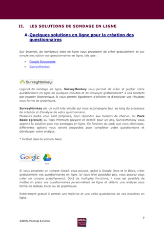 7
©IDEAL Meetings & Events
II. LES SOLUTIONS DE SONDAGE EN LIGNE
A.Quelques solutions en ligne pour la création des
questionnaires
Sur Internet, de nombreux sites en ligne vous proposent de créer gratuitement et sur
simple inscription vos questionnaires en ligne, tels que :
 Google Documents
 SurveyMonkey
Logiciel de sondage en ligne, SurveyMonkey vous permet de créer et publier votre
questionnaire en ligne en quelques minutes et de l’envoyer gratuitement* à vos contacts
par courrier électronique. Il vous permet également d’afficher et d’analyser vos résultats
sous forme de graphiques.
SurveyMonkey est un outil très simple qui vous accompagne tout au long du processus
de création et d’analyse de votre questionnaire.
Plusieurs packs vous sont proposés, pour répondre aux besoins de chacun. Du Pack
Basic (gratuit) au Pack Premium (payant et illimité pour un an), SurveyMonkey vous
apporte la solution pour vos sondages en ligne. En fonction du pack que vous choisissez,
différentes options vous seront proposées pour compléter votre questionnaire et
développer votre analyse.
* Gratuit dans la version Basic
Si vous possédez un compte Gmail, vous pouvez, grâce à Google Docs et le Drive, créer
gratuitement vos questionnaires en ligne (si vous n’en possédez pas, vous pouvez vous
créer un compte gratuitement). Doté de multiples fonctions, il vous est possible de
mettre en place vos questionnaires personnalisés en ligne et obtenir une analyse sous
forme de tableau Excel ou de graphiques.
Entièrement gratuit il permet une maîtrise et une veille quotidienne de vos enquêtes en
ligne.
 