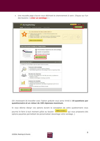 9
©IDEAL Meetings & Events
 Une nouvelle page s’ouvre vous déclinant le cheminement à venir. Cliquez sur l’un
des boutons « créer un sondage » :
(En choisissant de travailler avec l’option gratuite vous serez limité à 10 questions par
questionnaire et un retour de 100 réponses maximum.
Si vous désirez élargir vos options durant la conception de votre questionnaire vous
pourrez le faire à tout moment grâce au bouton qui vous proposera des
options payantes permettant de personnaliser davantage votre sondage. )
 