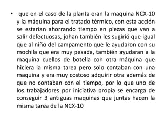 • que en el caso de la planta eran la maquina NCX-10
  y la máquina para el tratado térmico, con esta acción
  se estarían ahorrando tiempo en piezas que van a
  salir defectuosas, johan también les sugirió que igual
  que al niño del campamento que le ayudaron con su
  mochila que era muy pesada, también ayudaran a la
  maquina cuellos de botella con otra máquina que
  hiciera la misma tarea pero solo contaban con una
  maquina y era muy costoso adquirir otra además de
  que no contaban con el tiempo, por lo que uno de
  los trabajadores por iniciativa propia se encarga de
  conseguir 3 antiguas maquinas que juntas hacen la
  misma tarea de la NCX-10
 