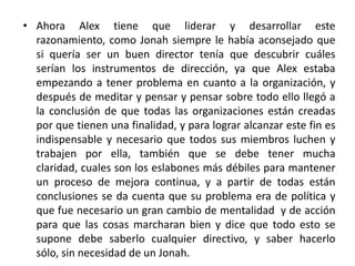 • Ahora Alex tiene que liderar y desarrollar este
  razonamiento, como Jonah siempre le había aconsejado que
  si quería ser un buen director tenía que descubrir cuáles
  serían los instrumentos de dirección, ya que Alex estaba
  empezando a tener problema en cuanto a la organización, y
  después de meditar y pensar y pensar sobre todo ello llegó a
  la conclusión de que todas las organizaciones están creadas
  por que tienen una finalidad, y para lograr alcanzar este fin es
  indispensable y necesario que todos sus miembros luchen y
  trabajen por ella, también que se debe tener mucha
  claridad, cuales son los eslabones más débiles para mantener
  un proceso de mejora continua, y a partir de todas están
  conclusiones se da cuenta que su problema era de política y
  que fue necesario un gran cambio de mentalidad y de acción
  para que las cosas marcharan bien y dice que todo esto se
  supone debe saberlo cualquier directivo, y saber hacerlo
  sólo, sin necesidad de un Jonah.
 