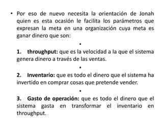 • Por eso de nuevo necesita la orientación de Jonah
  quien es esta ocasión le facilita los parámetros que
  expresan la meta en una organización cuya meta es
  ganar dinero que son:
                           •
  1. throughput: que es la velocidad a la que el sistema
  genera dinero a través de las ventas.
                           •
  2. Inventario: que es todo el dinero que el sistema ha
  invertido en comprar cosas que pretende vender.
                           •
  3. Gasto de operación: que es todo el dinero que el
  sistema gasta en transformar el inventario en
  throughput.
 