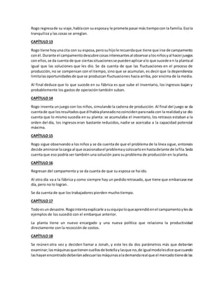 Rogo regresade su viaje,hablacon su esposay le promete pasar más tiempocon la familia.Esola
tranquiliza y las cosas se arreglan.
CAPÍTULO 13
Rogo tiene hoyunacita con su esposa,perosuhijole recuerdaque tiene que irse de campamento
conél.Durante el campamentodescubre cosasinteresantesal observaralosniñosyal hacerjuegos
con ellos,se da cuenta de que ciertassituacionesse puedenaplicaralo que sucede en la plantaal
igual que las soluciones que les dio. Se da cuenta de que las fluctuaciones en el proceso de
producción, no se compensan con el tiempo, sino que se acumulan, es decir que la dependencia
limitalasoportunidadesde que se produzcan fluctuaciones hacia arriba, por encima de la media.
Al final deduce que lo que sucede en su fábrica es que sube el inventario, los ingresos bajan y
probablemente los gastos de operación también suban.
CAPÍTULO 14
Rogo inventa un juego con los niños, simulando la cadena de producción. Al final del juego se da
cuentade que losresultadosque él habíaplaneadonocoincidenparanada con la realidadyse dio
cuenta que lo mismo sucedía en su planta: se acumulaba el inventario, los retrasos estaban a la
orden del día, los ingresos eran bastante reducidos, nadie se acercaba a la capacidad potencial
máxima.
CAPÍTULO 15
Rogo sigue observando a los niños y se da cuenta de que el problema de la línea sigue, entonces
decide aminorarlacarga al que ocasionabael problemaycolocarloenhastadelante de lafila.Seda
cuenta que eso podría ser también una solución para su problema de producción en la planta.
CAPÍTULO 16
Regresan del campamento y se da cuanta de que su esposa se ha ido.
Al otro día va a la fábrica y como siempre hay un pedidoretrasado, que tiene que embarcase ese
día, pero no lo logran.
Se da cuenta de que los trabajadores pierden mucho tiempo.
CAPÍTULO 17
Todoesun desastre.Rogointentaexplicarle asuequipoloqueaprendióenel campamentoylesda
ejemplos de los sucedió con el embarque anterior.
La planta tiene un nuevo encargado y una nueva política que relaciona la productividad
directamente con la recocción de costos.
CAPÍTULO 18
Se reúnen otra vez y deciden llamar a Jonah, y este les da dos parámetros más que deberían
examinar;lasmáquinasquetienencuellosde botellaylasque no,de igualmodolesdice quecuando
lashayanencontradodeberíanadecuarlasmáquinasalademandareal que el mercadotienede las
 