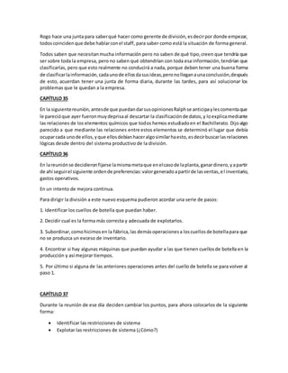 Rogo hace una junta para saberqué hacer como gerente de división,esdecirpor donde empezar,
todoscoincidenque debe hablarconel staff, para saber como está la situación de forma general.
Todos saben que necesitanmucha información pero no saben de qué tipo,creen que tendría que
ser sobre toda la empresa, pero no saben qué obtendrían con toda esa información,tendrían que
clasificarlas, pero que esto realmente no conducirá a nada, porque deben tener una buena forma
de clasificarlainformación,cadaunode ellosdasusideas,peronolleganaunaconclusión,después
de esto, acuerdan tener una junta de forma diaria, durante las tardes, para así solucionar los
problemas que le quedan a la empresa.
CAPÍTULO 35
En la siguientereunión,antesde que puedandarsusopinionesRalphse anticipaylescomentaque
le parecióque ayer fueronmuydeprisaal descartar la clasificaciónde datos,y loexplicamediante
las relaciones de los elementos químicos que todos hemos estudiadoen el Bachillerato. Dijoalgo
parecido a que mediante las relaciones entre estos elementos se determinó el lugar que debía
ocuparcada unode ellos,yque ellosdebíanhaceralgosimilarhaesto,esdecirbuscarlasrelaciones
lógicas desde dentro del sistema productivo de la división.
CAPÍTULO 36
En lareuniónse decidieronfijarse lamismametaque enelcasode laplanta,ganardinero,yapartir
de ahí seguirel siguiente ordende preferencias:valorgeneradoapartirde lasventas,el inventario,
gastos operativos.
En un intento de mejora continua.
Para dirigir la división a este nuevo esquema pudieron acordar una serie de pasos:
1. Identificar los cuellos de botella que puedan haber.
2. Decidir cual es la forma más correcta y adecuada de explotarlos.
3. Subordinar,comohicimosen la fábrica,las demásoperacionesa loscuellosde botellapara que
no se produzca un exceso de inventario.
4. Encontrar si hay algunas máquinas que puedan ayudar a las que tienen cuellosde botella en la
producción y así mejorar tiempos.
5. Por último si alguna de las anteriores operaciones antes del cuello de botella se para volver al
paso 1.
CAPÍTULO 37
Durante la reunión de ese día deciden cambiar los puntos, para ahora colocarlos de la siguiente
forma:
 Identificar las restricciones de sistema
 Explotar las restricciones de sistema (¿Cómo?)
 