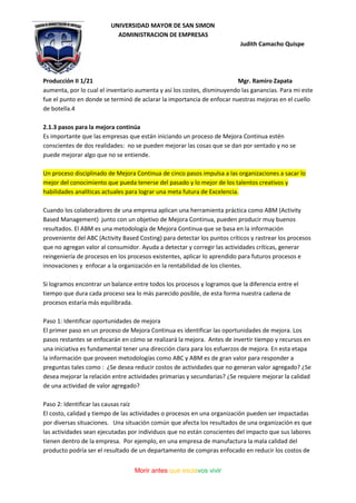 UNIVERSIDAD MAYOR DE SAN SIMON
ADMINISTRACION DE EMPRESAS
Judith Camacho Quispe
Producción II 1/21 Mgr. Ramiro Zapata
Morir antes que esclavos vivir
aumenta, por lo cual el inventario aumenta y así los costes, disminuyendo las ganancias. Para mi este
fue el punto en donde se terminó de aclarar la importancia de enfocar nuestras mejoras en el cuello
de botella.4
2.1.3 pasos para la mejora continúa
Es importante que las empresas que están iniciando un proceso de Mejora Continua estén
conscientes de dos realidades: no se pueden mejorar las cosas que se dan por sentado y no se
puede mejorar algo que no se entiende.
Un proceso disciplinado de Mejora Continua de cinco pasos impulsa a las organizaciones a sacar lo
mejor del conocimiento que pueda tenerse del pasado y lo mejor de los talentos creativos y
habilidades analíticas actuales para lograr una meta futura de Excelencia.
Cuando los colaboradores de una empresa aplican una herramienta práctica como ABM (Activity
Based Management) junto con un objetivo de Mejora Continua, pueden producir muy buenos
resultados. El ABM es una metodología de Mejora Continua que se basa en la información
proveniente del ABC (Activity Based Costing) para detectar los puntos críticos y rastrear los procesos
que no agregan valor al consumidor. Ayuda a detectar y corregir las actividades críticas, generar
reingeniería de procesos en los procesos existentes, aplicar lo aprendido para futuros procesos e
innovaciones y enfocar a la organización en la rentabilidad de los clientes.
Si logramos encontrar un balance entre todos los procesos y logramos que la diferencia entre el
tiempo que dura cada proceso sea lo más parecido posible, de esta forma nuestra cadena de
procesos estaría más equilibrada.
Paso 1: Identificar oportunidades de mejora
El primer paso en un proceso de Mejora Continua es identificar las oportunidades de mejora. Los
pasos restantes se enfocarán en cómo se realizará la mejora. Antes de invertir tiempo y recursos en
una iniciativa es fundamental tener una dirección clara para los esfuerzos de mejora. En esta etapa
la información que proveen metodologías como ABC y ABM es de gran valor para responder a
preguntas tales como : ¿Se desea reducir costos de actividades que no generan valor agregado? ¿Se
desea mejorar la relación entre actividades primarias y secundarias? ¿Se requiere mejorar la calidad
de una actividad de valor agregado?
Paso 2: Identificar las causas raíz
El costo, calidad y tiempo de las actividades o procesos en una organización pueden ser impactadas
por diversas situaciones. Una situación común que afecta los resultados de una organización es que
las actividades sean ejecutadas por individuos que no están conscientes del impacto que sus labores
tienen dentro de la empresa. Por ejemplo, en una empresa de manufactura la mala calidad del
producto podría ser el resultado de un departamento de compras enfocado en reducir los costos de
 