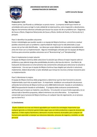 UNIVERSIDAD MAYOR DE SAN SIMON
ADMINISTRACION DE EMPRESAS
Judith Camacho Quispe
Producción II 1/21 Mgr. Ramiro Zapata
Morir antes que esclavos vivir
materia prima, sacrificando su calidad por un precio menor. La empresa tendrá que invertir en
actividades extra para corregir la mala calidad de la materia prima, como inspección o devoluciones.
Algunas herramientas efectivas utilizadas para buscar las causas raíz de un problema son: Diagramas
de Causa y Efecto, Diagramas Relacionales de Causa y Efecto, Análisis de Pareto, la Técnica de los 5
porqués.
Paso 3: Identificar las posibles soluciones
Existen metodologías que pueden ayudar a un equipo de Mejora Continua a encontrar y evaluar
posibles soluciones para un problema u oportunidad de mejora que ha sido detectado y cuyas
causas raíz ya han sido identificadas. Las ideas que surjan deberán ser evaluadas razonablemente
antes de iniciar con su implementación. Algunas metodologías utilizadas por los equipos de Mejora
Continua para encontrar posibles soluciones son el “Brainstorming” y el “Storyboarding”.
Paso 4: Implementar la mejor solución
El equipo de Mejora Continua debe seleccionar la solución que ofrezca el mayor impacto sobre el
problema y que además tenga altas posibilidades de éxito y alta tasa de retorno. Una Matriz de
Evaluación de Soluciones es la herramienta más comúnmente utilizada para seleccionar la solución a
implementar. Una vez que el equipo de Mejora Continua haya elegido qué solución o soluciones
implementar, deberá desarrollar un plan detallado que incluya los recursos y tiempo necesarios para
su implementación.
Paso 5: Monitorear la mejora
El equipo de Mejora Continua debe preguntarse y determinar qué tan bien funcionó la solución
implementada y qué más se puede hacer. Es importante establecer una evaluación de procesos
utilizando herramientas de Mejora Continua como ABM (Administración basada en actividades) y
ABB (Presupuestación basada en actividades). El progreso debe evaluarse constantemente,
verificando que la mejora se implante y sea efectiva. Si la solución no tuvo el éxito esperado y no se
obtuvo todo el beneficio propuesto, deberá intentarse con otra alternativa. Es importante
comprender que el proceso de Mejora Continua, en cualquier tipo de organización, es un proceso
que no tiene fin.5
3. Conclusiones
Eliyahu Goldratt nos trae una historia agradable que muestra las estrategias importantes que
cualquier gerente o el director general debe seguir para ser éxito productivo y capaz de alcanzar sus
objetivos. El libro explica fácilmente y demuestra muchas maneras alcanzables para cualquier ser
humano para aprender a manejar sus relaciones laborales, procesos de negocio, y también, su vida
personal
 